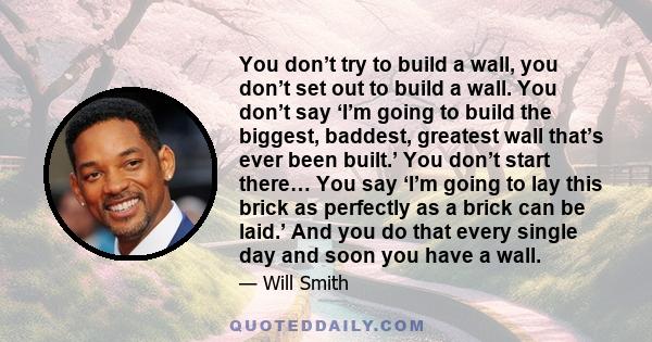 You don’t try to build a wall, you don’t set out to build a wall. You don’t say ‘I’m going to build the biggest, baddest, greatest wall that’s ever been built.’ You don’t start there… You say ‘I’m going to lay this