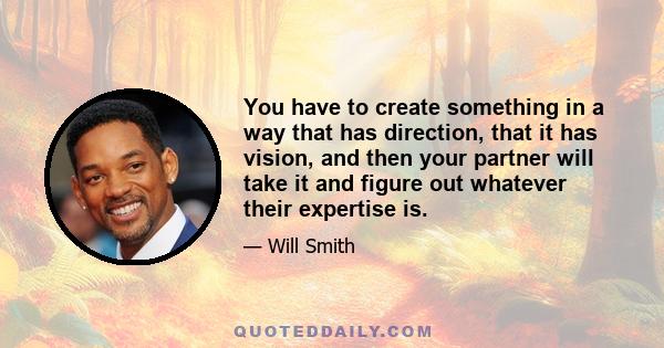 You have to create something in a way that has direction, that it has vision, and then your partner will take it and figure out whatever their expertise is.