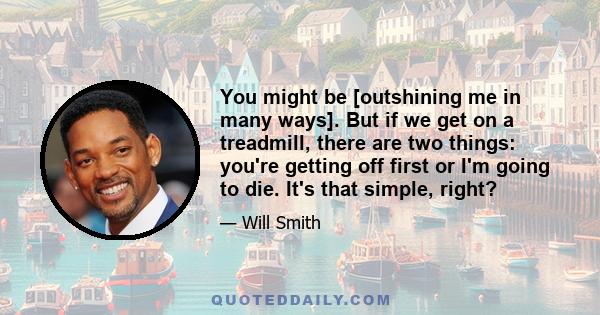 You might be [outshining me in many ways]. But if we get on a treadmill, there are two things: you're getting off first or I'm going to die. It's that simple, right?