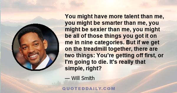 You might have more talent than me, you might be smarter than me, you might be sexier than me, you might be all of those things you got it on me in nine categories. But if we get on the treadmill together, there are two 