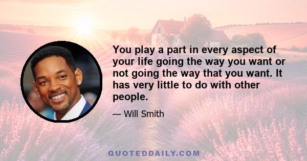 You play a part in every aspect of your life going the way you want or not going the way that you want. It has very little to do with other people.