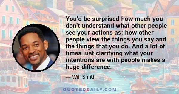 You'd be surprised how much you don't understand what other people see your actions as; how other people view the things you say and the things that you do. And a lot of times just clarifying what your intentions are