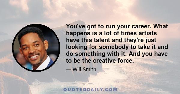 You've got to run your career. What happens is a lot of times artists have this talent and they're just looking for somebody to take it and do something with it. And you have to be the creative force.