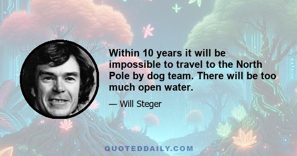 Within 10 years it will be impossible to travel to the North Pole by dog team. There will be too much open water.