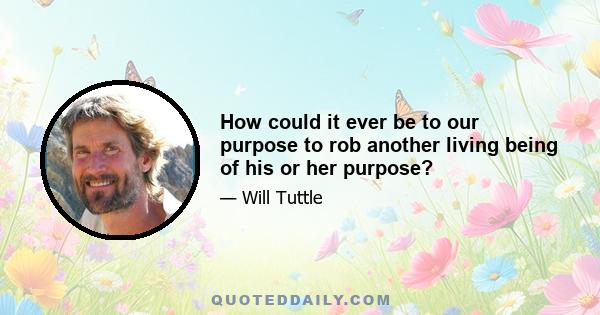 How could it ever be to our purpose to rob another living being of his or her purpose?