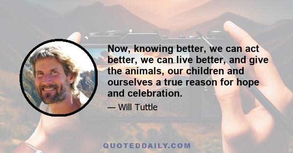 Now, knowing better, we can act better, we can live better, and give the animals, our children and ourselves a true reason for hope and celebration.