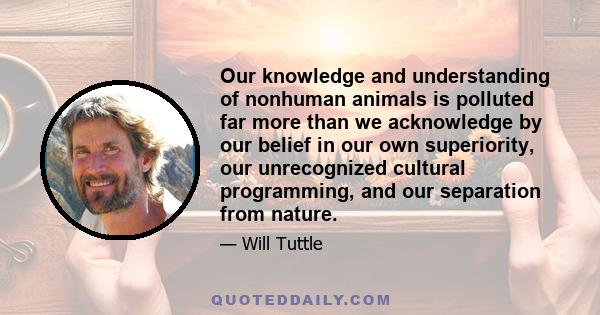 Our knowledge and understanding of nonhuman animals is polluted far more than we acknowledge by our belief in our own superiority, our unrecognized cultural programming, and our separation from nature.