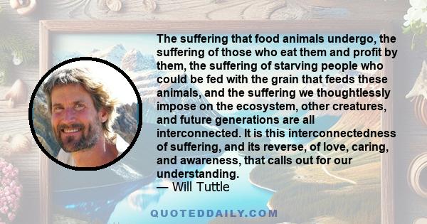 The suffering that food animals undergo, the suffering of those who eat them and profit by them, the suffering of starving people who could be fed with the grain that feeds these animals, and the suffering we