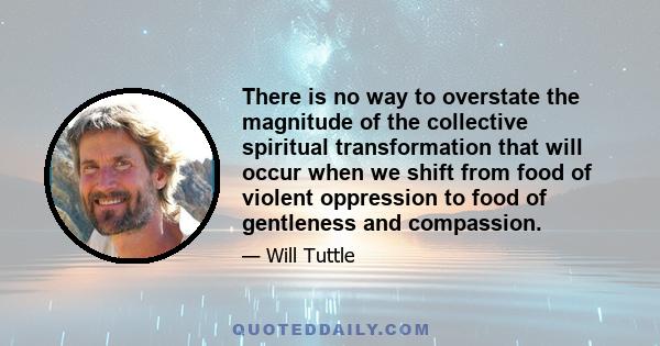 There is no way to overstate the magnitude of the collective spiritual transformation that will occur when we shift from food of violent oppression to food of gentleness and compassion.