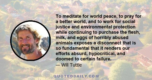 To meditate for world peace, to pray for a better world, and to work for social justice and environmental protection while continuing to purchase the flesh, milk, and eggs of horribly abused animals exposes a disconnect 