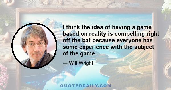 I think the idea of having a game based on reality is compelling right off the bat because everyone has some experience with the subject of the game.