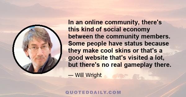 In an online community, there's this kind of social economy between the community members. Some people have status because they make cool skins or that's a good website that's visited a lot, but there's no real gameplay 