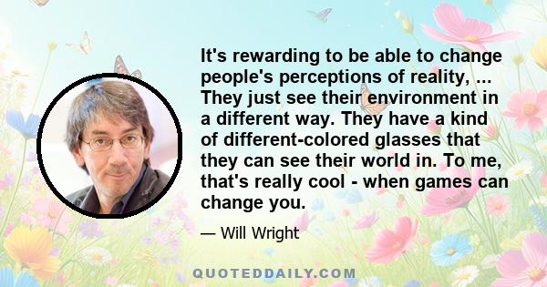 It's rewarding to be able to change people's perceptions of reality, ... They just see their environment in a different way. They have a kind of different-colored glasses that they can see their world in. To me, that's