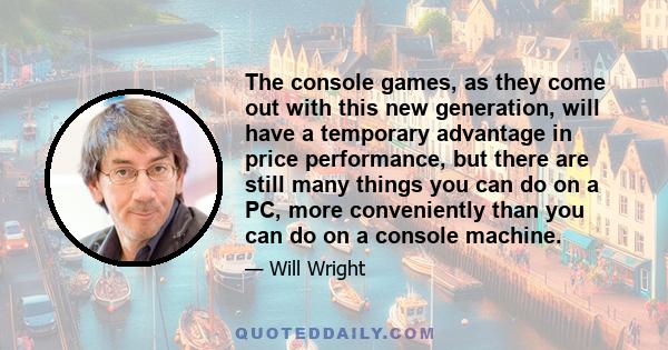 The console games, as they come out with this new generation, will have a temporary advantage in price performance, but there are still many things you can do on a PC, more conveniently than you can do on a console