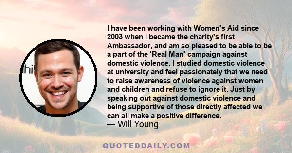 I have been working with Women's Aid since 2003 when I became the charity's first Ambassador, and am so pleased to be able to be a part of the 'Real Man' campaign against domestic violence. I studied domestic violence