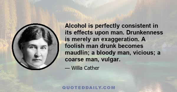 Alcohol is perfectly consistent in its effects upon man. Drunkenness is merely an exaggeration. A foolish man drunk becomes maudlin; a bloody man, vicious; a coarse man, vulgar.