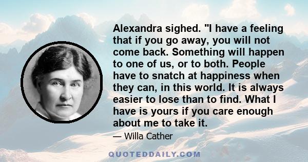 Alexandra sighed. I have a feeling that if you go away, you will not come back. Something will happen to one of us, or to both. People have to snatch at happiness when they can, in this world. It is always easier to