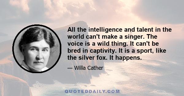 All the intelligence and talent in the world can't make a singer. The voice is a wild thing. It can't be bred in captivity. It is a sport, like the silver fox. It happens.