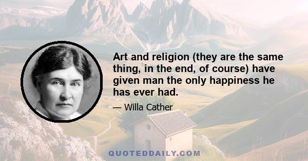 Art and religion (they are the same thing, in the end, of course) have given man the only happiness he has ever had.