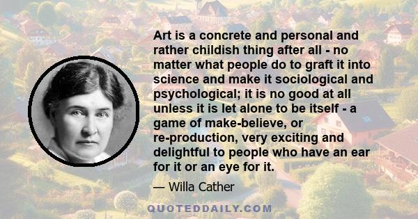 Art is a concrete and personal and rather childish thing after all - no matter what people do to graft it into science and make it sociological and psychological; it is no good at all unless it is let alone to be itself 