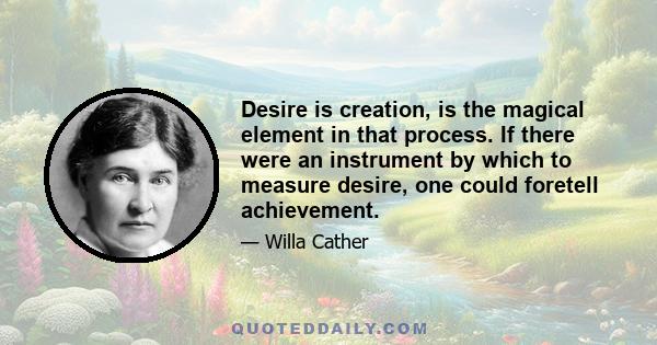 Desire is creation, is the magical element in that process. If there were an instrument by which to measure desire, one could foretell achievement.