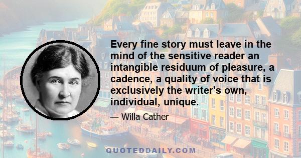 Every fine story must leave in the mind of the sensitive reader an intangible residuum of pleasure, a cadence, a quality of voice that is exclusively the writer's own, individual, unique.