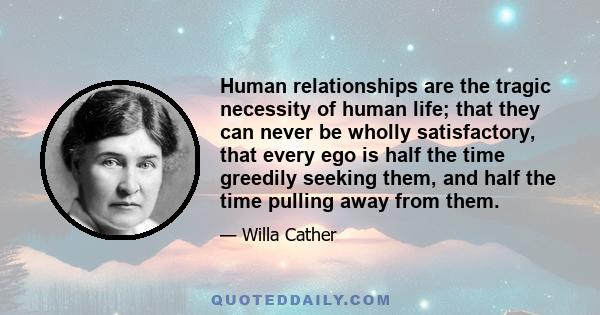 Human relationships are the tragic necessity of human life; that they can never be wholly satisfactory, that every ego is half the time greedily seeking them, and half the time pulling away from them.