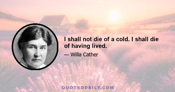 I shall not die of a cold. I shall die of having lived.