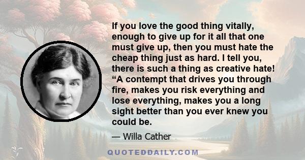 If you love the good thing vitally, enough to give up for it all that one must give up, then you must hate the cheap thing just as hard. I tell you, there is such a thing as creative hate! “A contempt that drives you