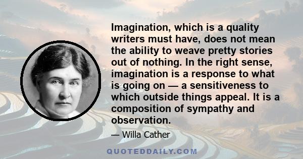 Imagination, which is a quality writers must have, does not mean the ability to weave pretty stories out of nothing. In the right sense, imagination is a response to what is going on — a sensitiveness to which outside