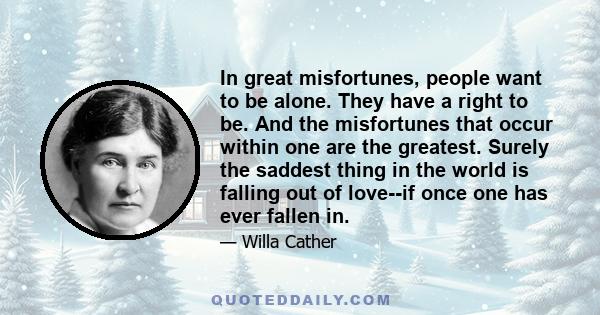 In great misfortunes, people want to be alone. They have a right to be. And the misfortunes that occur within one are the greatest. Surely the saddest thing in the world is falling out of love--if once one has ever