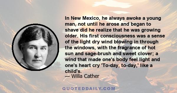 In New Mexico, he always awoke a young man, not until he arose and began to shave did he realize that he was growing older. His first consciousness was a sense of the light dry wind blowing in through the windows, with