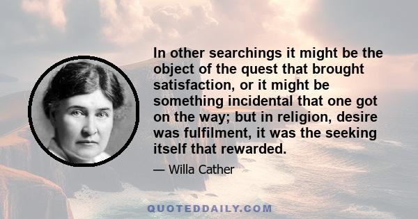 In other searchings it might be the object of the quest that brought satisfaction, or it might be something incidental that one got on the way; but in religion, desire was fulfilment, it was the seeking itself that