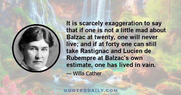 It is scarcely exaggeration to say that if one is not a little mad about Balzac at twenty, one will never live; and if at forty one can still take Rastignac and Lucien de Rubempre at Balzac's own estimate, one has lived 