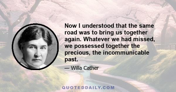 Now I understood that the same road was to bring us together again. Whatever we had missed, we possessed together the precious, the incommunicable past.