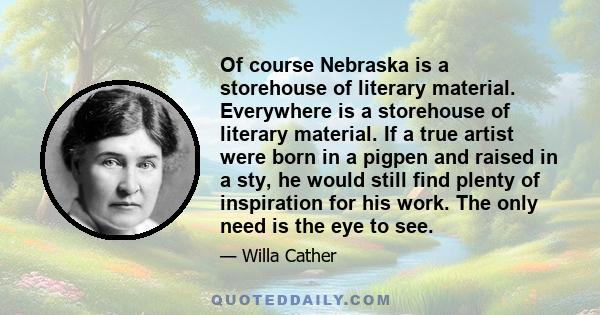 Of course Nebraska is a storehouse of literary material. Everywhere is a storehouse of literary material. If a true artist were born in a pigpen and raised in a sty, he would still find plenty of inspiration for his