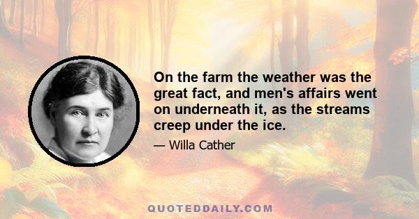 On the farm the weather was the great fact, and men's affairs went on underneath it, as the streams creep under the ice.