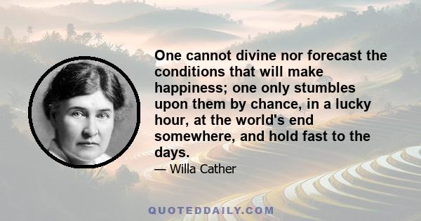 One cannot divine nor forecast the conditions that will make happiness; one only stumbles upon them by chance, in a lucky hour, at the world's end somewhere, and hold fast to the days.