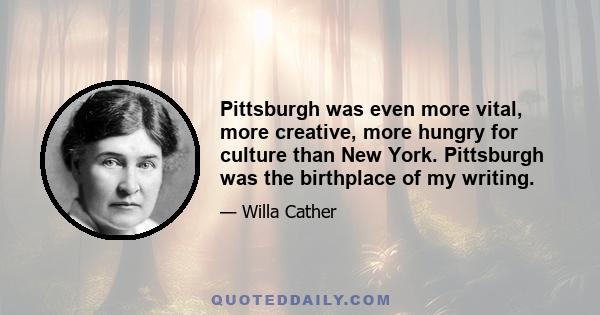 Pittsburgh was even more vital, more creative, more hungry for culture than New York. Pittsburgh was the birthplace of my writing.