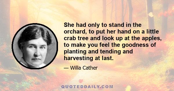 She had only to stand in the orchard, to put her hand on a little crab tree and look up at the apples, to make you feel the goodness of planting and tending and harvesting at last.