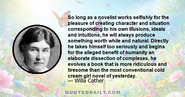 So long as a novelist works selfishly for the pleasure of creating character and situation corresponding to his own illusions, ideals and intuitions, he will always produce something worth while and natural. Directly he 