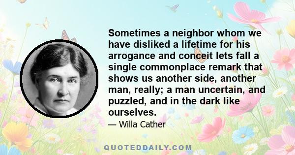 Sometimes a neighbor whom we have disliked a lifetime for his arrogance and conceit lets fall a single commonplace remark that shows us another side, another man, really; a man uncertain, and puzzled, and in the dark