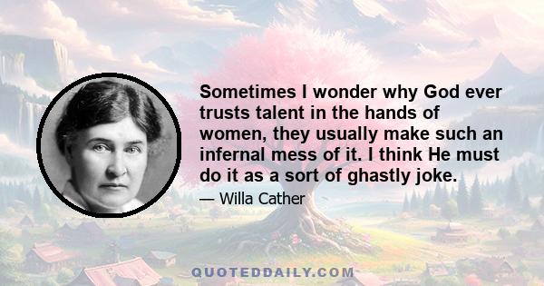 Sometimes I wonder why God ever trusts talent in the hands of women, they usually make such an infernal mess of it. I think He must do it as a sort of ghastly joke.