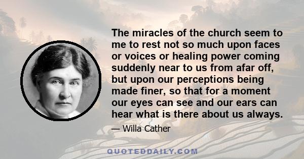 The miracles of the church seem to me to rest not so much upon faces or voices or healing power coming suddenly near to us from afar off, but upon our perceptions being made finer, so that for a moment our eyes can see