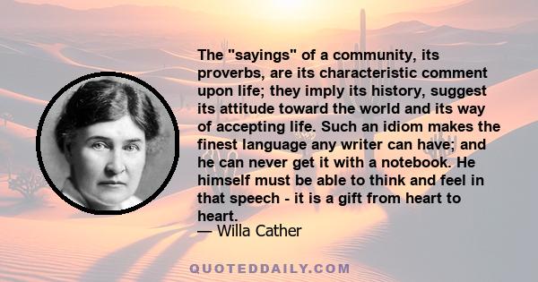 The sayings of a community, its proverbs, are its characteristic comment upon life; they imply its history, suggest its attitude toward the world and its way of accepting life. Such an idiom makes the finest language