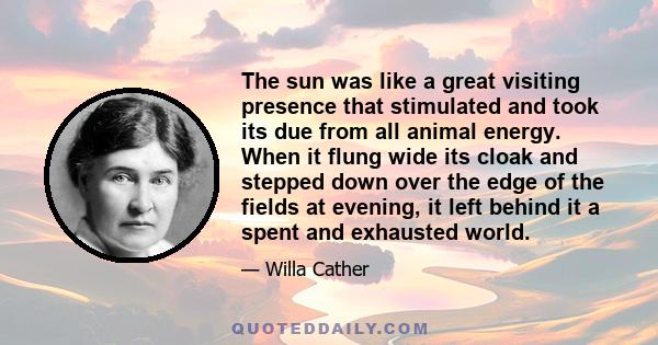 The sun was like a great visiting presence that stimulated and took its due from all animal energy. When it flung wide its cloak and stepped down over the edge of the fields at evening, it left behind it a spent and