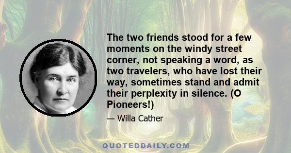 The two friends stood for a few moments on the windy street corner, not speaking a word, as two travelers, who have lost their way, sometimes stand and admit their perplexity in silence. (O Pioneers!)