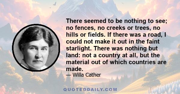 There seemed to be nothing to see; no fences, no creeks or trees, no hills or fields. If there was a road, I could not make it out in the faint starlight. There was nothing but land: not a country at all, but the