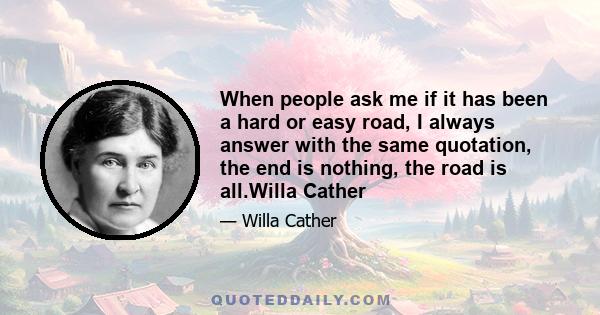 When people ask me if it has been a hard or easy road, I always answer with the same quotation, the end is nothing, the road is all.Willa Cather