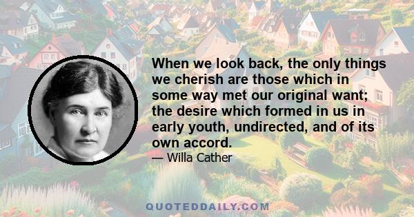 When we look back, the only things we cherish are those which in some way met our original want; the desire which formed in us in early youth, undirected, and of its own accord.